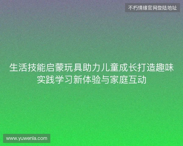 生活技能启蒙玩具助力儿童成长打造趣味实践学习新体验与家庭互动
